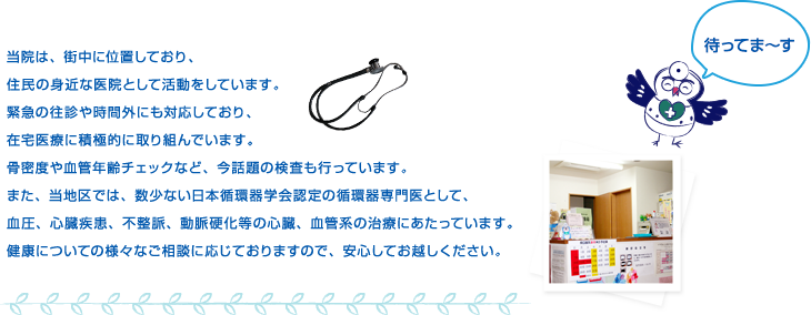 当院は、街中に位置しており、住民の身近な医院として活動をしています。緊急の往診や時間外にも対応しており、在宅医療に積極的に取り組んでいます。骨密度や血管年齢チェックなど、今話題の検査も行っています。また、当地区では、数少ない日本循環器学会認定の循環器専門医として、血圧、心臓疾患、不整脈、動脈硬化等の心臓、血管系の治療にあたっています。健康についての様々なご相談に応じておりますので、安心してお越しください。